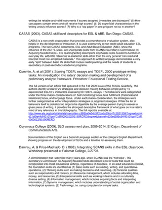 writings be reliable and valid instruments if scores assigned by readers are discrepant? (5) How
      can papers contain errors and still receive high scores? (6) Do superficial characteristics in the
      writing unduly influence scores? (7) Why is a “top paper” in one program not so in another?

CASAS (2003). CASAS skill level descriptors for ESL & ABE. San Diego: CASAS.

      CASAS is a non-profit organization that provides a comprehensive evaluation system, also
      helpful in the development of instruction. It is used extensively in non-credit adult education ESL
      programs. The two CASAS documents, ESL and Adult Basic Education (ABE), show the
      influence of the ACTFL scale, and incorporate skills from SCANS (Secretary’s Commission on
      Acquiring Needed Skills). The reading/writing descriptors emphasize skills needed to function in
      everyday life, with little reference to academic skills other than the very general “can read and
      interpret most non-simplified materials.” This approach to written language demonstrates a very
      early “split” between basic life skills that involve reading/writing and the needs of students in
      secondary or post-secondary academic programs.

Cummin, A. et al (2001). Scoring TOEFL essays and TOEFL 2000 prototype writing
    tasks: An investigation into raters’ decision making and development of a
    preliminary analytic framework. Princeton: Educational Testing Service.

      The full version of an article that appeared in the Fall 2009 issue of the TESOL Quarterly. The
      authors identify a total of 29 strategies and decision-making behaviors employed by 10
      experienced ESL/EFL instructors assessing 60 TOEFL essays. The behaviors were categorized
      under the three macro-considerations of: Self-monitoring focus, task fulfillment (rhetorical and
      ideational) focus, and language focus. Under each macro-consideration, the strategies were
      further categorized as either interpretation strategies or judgment strategies. While the list of
      behaviors itself is probably too large to be digestible by the average person trying to assess a
      given piece of writing, it provides the strongest descriptive framework of what goes on in a rater’s
      mind of any reference in this bibliography. The full report is available at:
      http://www.ets.org/portal/site/ets/menuitem.c988ba0e5dd572bada20bc47c3921509/?vgnextoid=4
      d21af5e44df4010VgnVCM10000022f95190RCRD&vgnextchannel=d35ed898c84f4010VgnVCM1
      0000022f95190RCRD

Cuyamaca College (2009). SLO assessment plan, 2009-2014. El Cajon: Department of
     Communication Arts.

     Documentation of the English as a Second Language section of the college’s English Department,
     showing progress on the development of SLOs and a timeline for assessing them.

Damrau, A. & Price-Machado, D. (1998). Integrating SCANS skills in the ESL classroom.
     Workshop presented at Palomar College, 2/27/98.

      A demonstration that I attended many years ago, when SCANS was the “hot topic”. The
      Secretary’s Commission on Acquiring Needed Skills developed a list of skills that could be
      incorporated into most educational settings, regardless of discipline. In an adult education context,
      the foundation skills are identified as (1) Basic skills such as reading, writing, and quantitative
      operations, (2) Thinking skills such as making decisions and reasoning, (3) Personal qualities
      such as responsibility and honesty, (4) Resource management, which includes allocating time,
      money, and resources, (5) Interpersonal skills such as working in teams and in a culturally
      diverse setting, (6) Information management, which includes acquiring facts and interpreting
      information, (7) Systems management, which includes understanding of social organization and
      technological systems, (8) Technology, i.e. using computers for simple tasks.
 