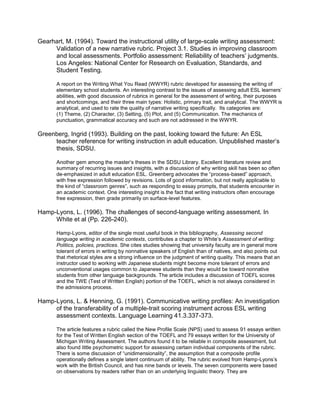 Gearhart, M. (1994). Toward the instructional utility of large-scale writing assessment:
     Validation of a new narrative rubric. Project 3.1. Studies in improving classroom
     and local assessments. Portfolio assessment: Reliability of teachers’ judgments.
     Los Angeles: National Center for Research on Evaluation, Standards, and
     Student Testing.

      A report on the Writing What You Read (WWYR) rubric developed for assessing the writing of
      elementary school students. An interesting contrast to the issues of assessing adult ESL learners’
      abilities, with good discussion of rubrics in general for the assessment of writing, their purposes
      and shortcomings, and their three main types: Holistic, primary trait, and analytical. The WWYR is
      analytical, and used to rate the quality of narrative writing specifically. Its categories are:
      (1) Theme, (2) Character, (3) Setting, (5) Plot, and (5) Communication. The mechanics of
      punctuation, grammatical accuracy and such are not addressed in the WWYR.

Greenberg, Ingrid (1993). Building on the past, looking toward the future: An ESL
     teacher reference for writing instruction in adult education. Unpublished master’s
     thesis, SDSU.

      Another gem among the master’s theses in the SDSU Library. Excellent literature review and
      summary of recurring issues and insights, with a discussion of why writing skill has been so often
      de-emphasized in adult education ESL. Greenberg advocates the “process-based” approach,
      with free expression followed by revisions. Lots of good information, but not really applicable to
      the kind of “classroom genres”, such as responding to essay prompts, that students encounter in
      an academic context. One interesting insight is the fact that writing instructors often encourage
      free expression, then grade primarily on surface-level features.

Hamp-Lyons, L. (1996). The challenges of second-language writing assessment. In
     White et al (Pp. 226-240).

      Hamp-Lyons, editor of the single most useful book in this bibliography, Assessing second
      language writing in academic contexts, contributes a chapter to White’s Assessment of writing:
      Politics, policies, practices. She cites studies showing that university faculty are in general more
      tolerant of errors in writing by nonnative speakers of English than of natives, and also points out
      that rhetorical styles are a strong influence on the judgment of writing quality. This means that an
      instructor used to working with Japanese students might become more tolerant of errors and
      unconventional usages common to Japanese students than they would be toward nonnative
      students from other language backgrounds. The article includes a discussion of TOEFL scores
      and the TWE (Test of Written English) portion of the TOEFL, which is not always considered in
      the admissions process.

Hamp-Lyons, L. & Henning, G. (1991). Communicative writing profiles: An investigation
     of the transferability of a multiple-trait scoring instrument across ESL writing
     assessment contexts. Language Learning 41.3.337-373.

      The article features a rubric called the New Profile Scale (NPS) used to assess 91 essays written
      for the Test of Written English section of the TOEFL and 79 essays written for the University of
      Michigan Writing Assessment. The authors found it to be reliable in composite assessment, but
      also found little psychometric support for assessing certain individual components of the rubric.
      There is some discussion of “unidimensionality”, the assumption that a composite profile
      operationally defines a single latent continuum of ability. The rubric evolved from Hamp-Lyons’s
      work with the British Council, and has nine bands or levels. The seven components were based
      on observations by readers rather than on an underlying linguistic theory. They are
 