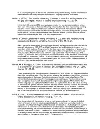bit of knowing smugness at the fact that systematic analysis of text using modern computational
       methods often turns widely held presumptions about language behavior on its head.

James, M. (2009). “Far” transfer of learning outcomes from an ESL writing course: Can
     the gap be bridged? Journal of second language writing 18.32.69-84.

       In this study, 30 advanced ESL undergraduates enrolled in a one-semester academic writing
       class were interviewed on their use of learning outcomes from the class in performing a writing
       task on a science article they had read. It was found that over half of the students did not
       purposely or consciously make use of the learning outcomes, and the author poses the question
       of how transfer can be achieved most effectively. Perhaps a better question would be whether
       specific outcomes/strategies need to be purposely employed.

Jeffrey, J. (2009). Constructs of writing proficiency in U.S. state and national writing
       assessments: Exploring variability. Assessing writing 14.1.3-24.

       A very comprehensive analysis of prompt/genre demands and assessment scoring criteria in the
       nationally administered ACT, SAT, and NAEP exams as well as 41 state writing exams for
       secondary school students. The prompts for the state exams were categorized by genre, with the
       number of states employing each genre in at least one of the writing tasks for their exams, as:
       Persuasive (24), Argumentative (18), Narrative (10), Explanatory (10), Informative (3), and
       Analytic (3). Wisconsin is the only state that provides information on the theoretical underpinnings
       of the tasks and assessment criteria. The writing tasks on the nationally administered exams are
       described as reflecting greater consciousness of genre and more coherent conceptualizations of
       proficiency than are nearly all of the state exams.

Jeffries, M. & Youngjoo, Y. (2008). Relationship between spoken and written discourse
        of a generation 1.5 student in a college ESL composition class. The CATESOL
        Journal 20.1.65-81.

       This is a case study of a German speaking “Generation 1.5” ESL student in a college composition
       class. Like many Generation 1.5ers, the student writes as she speaks and has difficulty producing
       appropriate academic discourse. Explicit instruction was found to be partially effective. The
       authors identify three categories of revision suggestions used to guide the student to producing
       more appropriate discourse: (1) Sentence-combining revisions, (2) Use of formal rather than
       informal language, and (3) Additions of connectors and explanations, due to the nature of writing
       as a medium with greater “distance” between the writer and the intended audience. It is cautioned
       that these types of errors or inappropriate usages are not unique to ESL students. “Focused
       reading” is recommended as a means of explicit instruction, though in my own experience it is
       one of many partially effective techniques that some students “get” while others don’t.

Johns, A. (1991). Faculty assessment of ESL student literacy skills: Implications for
      writing assessment. In Hamp-Lyons (Pp. 167-179).

       Here Ann wrestles with the problems of how to instill academic literacy in a group of student
       writers who seem to lack not only language skills but the background knowledge needed to
       succeed in an undergraduate political science class. She describes activities to provide students
       with a “sense of audience”, having them answer questions about the intended audience for a
       given piece of writing, the prospective readers’ academic background, biases, and knowledge of
       the world. She shares Horowitz’s concern about how to construct generalized writing tasks useful
       for academic writing practice, and proposes two genres with wide applicability: (1) Argumentation,
       taking the form of claim/warrant/data, and (2) Problem/solution.
 