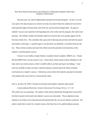 How Does Parent Involvement in the Education of Elementary Students Affect their
Academic Achievement?
This past year, our school implemented a parental involvement program. At first, I was not
very open to the idea, because our school is an inner city school where the students do not receive
much parental support because they come from low socioeconomic backgrounds. No gains in
students’ success were reported in the beginning, but a few weeks into the program, the results were
amazing. The students’ grades and attitudes improved, because they were getting support for the
first time in their lives. The committee did a great job of choosing fun activities that both the parent
and student would enjoy. I quickly began to see that there was definitely a correlation between the
two. These articles examine and report the effectiveness that parental involvement has on the
student’s overall academic success.
I choose to use Galileo, Google Scholar, Academic Search complete, EBSCO, etc. I found
that the EBSCO host was the easiest to use. I chose these articles based on their relatedness to the
topic and to my school system, so that I would be able to go back and report my findings. I read
each one carefully to make sure that it reported and gave research about the effects of parent
involvement on a student’s success. I did choose some articles that related to parental involvement
with students that come from low socioeconomic status.
Fan, X., & Chen, M. (2001). Parental involvement and students' academic achievement:
A meta-analysis [Electronic version]. Educational Psychology Review, 13, 1-22
This article was very educating. The authors of this article claimed that through their research that
the links to parent involvement and students’ success are inconsistent. They completed a meta-
analysis to see if they were connected and still reported that the two are not directly connected. The
authors stated that in order for a student success, that there has to be a global indicator present.
2
2
 