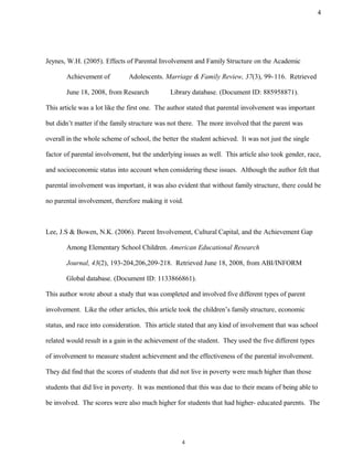 Jeynes, W.H. (2005). Effects of Parental Involvement and Family Structure on the Academic
Achievement of Adolescents. Marriage & Family Review, 37(3), 99-116. Retrieved
June 18, 2008, from Research Library database. (Document ID: 885958871).
This article was a lot like the first one. The author stated that parental involvement was important
but didn’t matter if the family structure was not there. The more involved that the parent was
overall in the whole scheme of school, the better the student achieved. It was not just the single
factor of parental involvement, but the underlying issues as well. This article also took gender, race,
and socioeconomic status into account when considering these issues. Although the author felt that
parental involvement was important, it was also evident that without family structure, there could be
no parental involvement, therefore making it void.
Lee, J.S & Bowen, N.K. (2006). Parent Involvement, Cultural Capital, and the Achievement Gap
Among Elementary School Children. American Educational Research
Journal, 43(2), 193-204,206,209-218. Retrieved June 18, 2008, from ABI/INFORM
Global database. (Document ID: 1133866861).
This author wrote about a study that was completed and involved five different types of parent
involvement. Like the other articles, this article took the children’s family structure, economic
status, and race into consideration. This article stated that any kind of involvement that was school
related would result in a gain in the achievement of the student. They used the five different types
of involvement to measure student achievement and the effectiveness of the parental involvement.
They did find that the scores of students that did not live in poverty were much higher than those
students that did live in poverty. It was mentioned that this was due to their means of being able to
be involved. The scores were also much higher for students that had higher- educated parents. The
4
4
 