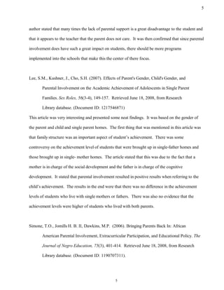 author stated that many times the lack of parental support is a great disadvantage to the student and
that it appears to the teacher that the parent does not care. It was then confirmed that since parental
involvement does have such a great impact on students, there should be more programs
implemented into the schools that make this the center of there focus.
Lee, S.M., Kushner, J., Cho, S.H. (2007). Effects of Parent's Gender, Child's Gender, and
Parental Involvement on the Academic Achievement of Adolescents in Single Parent
Families. Sex Roles, 56(3-4), 149-157. Retrieved June 18, 2008, from Research
Library database. (Document ID: 1217546871)
This article was very interesting and presented some neat findings. It was based on the gender of
the parent and child and single parent homes. The first thing that was mentioned in this article was
that family structure was an important aspect of student’s achievement. There was some
controversy on the achievement level of students that were brought up in single-father homes and
those brought up in single- mother homes. The article stated that this was due to the fact that a
mother is in charge of the social development and the father is in charge of the cognitive
development. It stated that parental involvement resulted in positive results when referring to the
child’s achievement. The results in the end were that there was no difference in the achievement
levels of students who live with single mothers or fathers. There was also no evidence that the
achievement levels were higher of students who lived with both parents.
Simone, T.O., Jomills H. B. II, Dawkins, M.P. (2006). Bringing Parents Back In: African
American Parental Involvement, Extracurricular Participation, and Educational Policy. The
Journal of Negro Education, 75(3), 401-414. Retrieved June 18, 2008, from Research
Library database. (Document ID: 1190707311).
5
5
 
