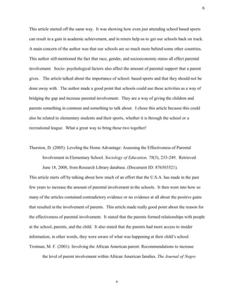 This article started off the same way. It was showing how even just attending school based sports
can result in a gain in academic achievement, and in return help us to get our schools back on track.
A main concern of the author was that our schools are so much more behind some other countries.
This author still mentioned the fact that race, gender, and socioeconomic status all effect parental
involvement. Socio- psychological factors also affect the amount of parental support that a parent
gives. The article talked about the importance of school- based sports and that they should not be
done away with. The author made a good point that schools could use these activities as a way of
bridging the gap and increase parental involvement. They are a way of giving the children and
parents something in common and something to talk about. I chose this article because this could
also be related to elementary students and their sports, whether it is through the school or a
recreational league. What a great way to bring these two together!
Thurston, D. (2005). Leveling the Home Advantage: Assessing the Effectiveness of Parental
Involvement in Elementary School. Sociology of Education, 78(3), 233-249. Retrieved
June 18, 2008, from Research Library database. (Document ID: 876503521).
This article starts off by talking about how much of an effort that the U.S.A. has made in the past
few years to increase the amount of parental involvement in the schools. It then went into how so
many of the articles contained contradictory evidence or no evidence at all about the positive gains
that resulted in the involvement of parents. This article made really good point about the reason for
the effectiveness of parental involvement. It stated that the parents formed relationships with people
at the school, parents, and the child. It also stated that the parents had more access to insider
information, in other words, they were aware of what was happening at their child’s school.
Trotman, M. F. (2001). Involving the African American parent: Recommendations to increase
the level of parent involvement within African American families. The Journal of Negro
6
6
 