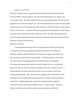Education, 70, 275-285.
This article was about ways to increase the amount of parental involvement among African
American children, which ties right in to the other articles about gender, race, ethnicity, and
socioeconomic status. The author talked about the involvement being a partnership with all of the
people that are involved in the students’ life. This article talked about the reasons that many African
American parents are not involved in their child’s academics. Many of the reasons were the same in
all of the articles above. It stated the effects that the parental involvement had on the child in many
ways and not just academically, but behaviorally and socially. The author included information
about ways that the parental involvement could be increased and ways that the schools could help
the parents overcome all of the barriers.
Reflection on Research
I really enjoyed participating in this research project and I learned a great deal from
it. This research backed up my thought that parental involvement is very effective in
elementary students’ academic achievement. Not only does it improve their achievement,
but it also improves their behavior and social skills. As with the program at school, there
was a great concern in the beginning about how effective and how much parental
involvement and academic gain would be received by students from low- socioeconomic
background. However, there were many great suggestions for ways to improve this also. I
really thought that the points made in these articles were very extensive and had been
carefully thought through. There were many great suggestions that could be taken into the
educational world and implemented into programs that were aimed at increasing parental
involvement. I really thought that the reasons that were presented for the parental
involvement having so much gain on students success, were right on target. The parent
becomes so much more aware of the students school environment, and therefore
7
7
 