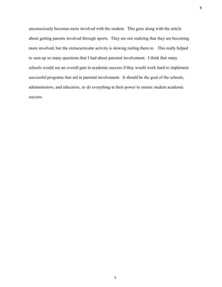 unconsciously becomes more involved with the student. This goes along with the article
about getting parents involved through sports. They are not realizing that they are becoming
more involved, but the extracurricular activity is slowing reeling them in. This really helped
to sum up so many questions that I had about parental involvement. I think that many
schools would see an overall gain in academic success if they would work hard to implement
successful programs that aid in parental involvement. It should be the goal of the schools,
administrators, and educators, to do everything in their power to ensure student academic
success.
8
8
 
