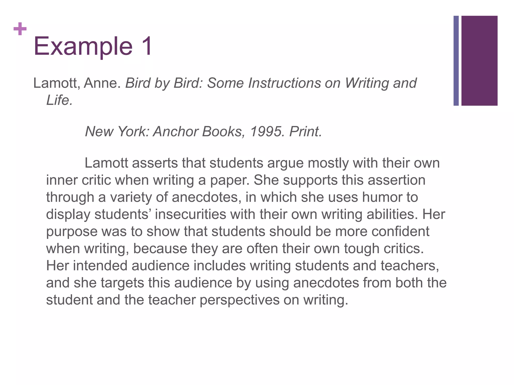 Example 1Lamott, Anne. Bird by Bird: Some Instructions on Writing and Life. 		New York: Anchor Books, 1995. Print.Lamott asserts that students argue mostly with their own inner critic when writing a paper. She supports this assertion through a variety of anecdotes, in which she uses humor to display students’ insecurities with their own writing abilities. Her purpose was to show that students should be more confident when writing, because they are often their own tough critics. Her intended audience includes writing students and teachers, and she targets this audience by using anecdotes from both the student and the teacher perspectives on writing. 