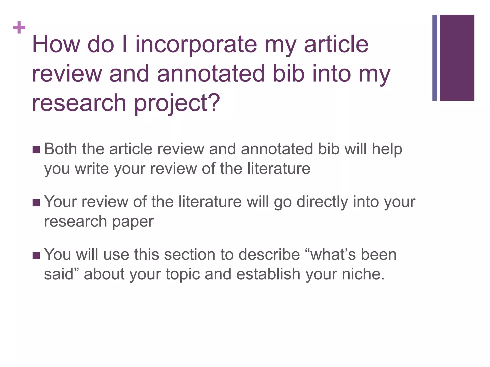 How do I incorporate my article review and annotated bib into my research project?Both the article review and annotated bib will help you write your review of the literatureYour review of the literature will go directly into your research paperYou will use this section to describe “what’s been said” about your topic and establish your niche.