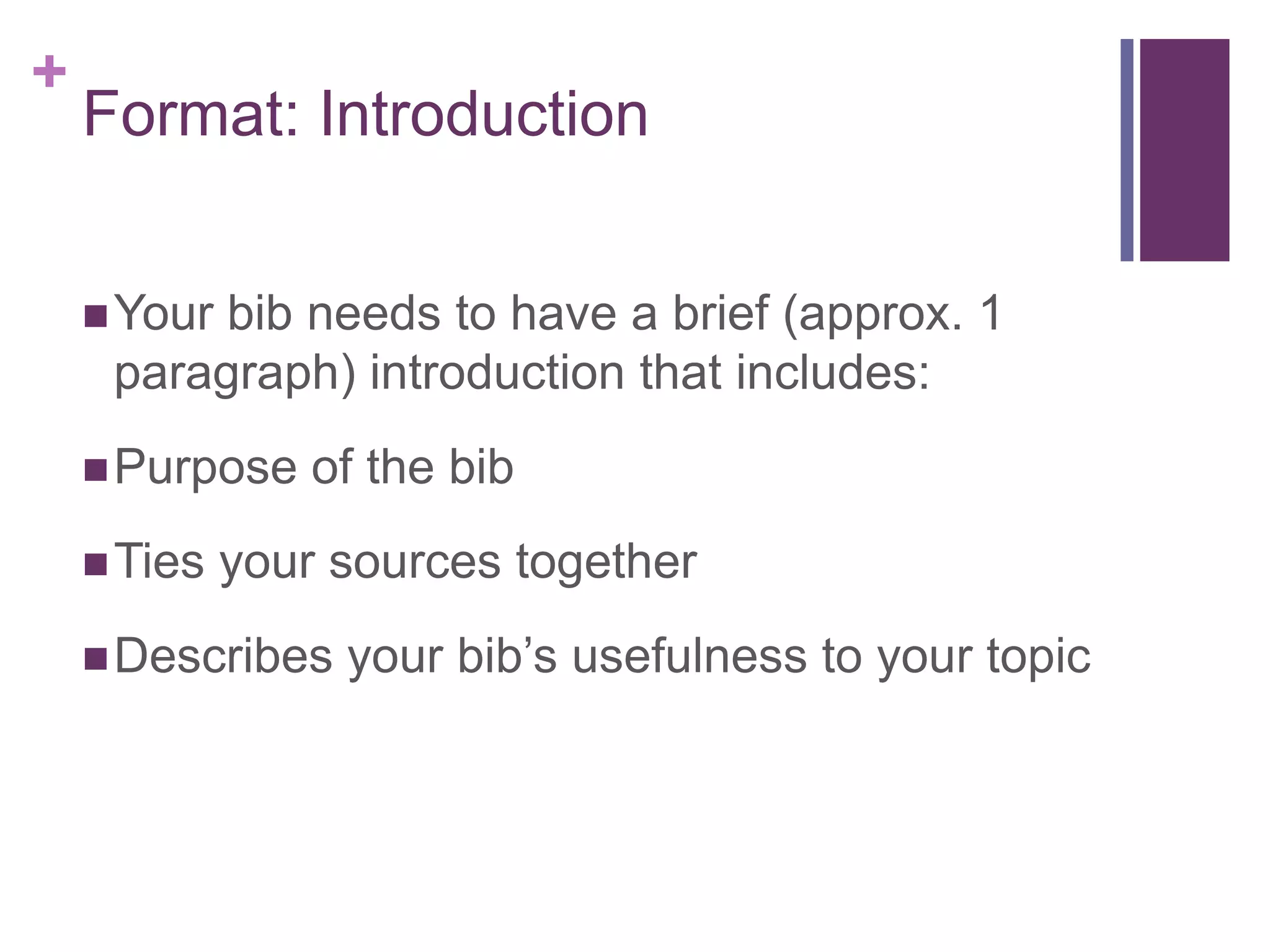 Format: IntroductionYour bib needs to have a brief (approx. 1 paragraph) introduction that includes:Purpose of the bibTies your sources togetherDescribes your bib’s usefulness to your topic