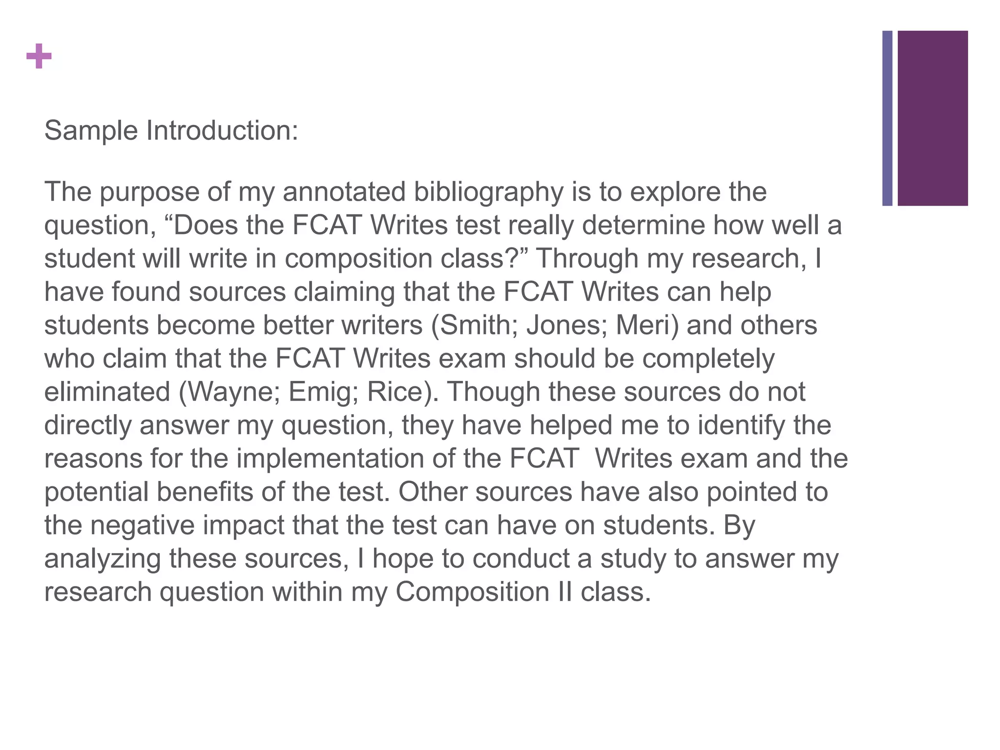 Sample Introduction:The purpose of my annotated bibliography is to explore the question, “Does the FCAT Writes test really determine how well a student will write in composition class?” Through my research, I have found sources claiming that the FCAT Writes can help students become better writers (Smith; Jones; Meri) and others who claim that the FCAT Writes exam should be completely eliminated (Wayne; Emig; Rice). Though these sources do not directly answer my question, they have helped me to identify the reasons for the implementation of the FCAT  Writes exam and the potential benefits of the test. Other sources have also pointed to the negative impact that the test can have on students. By analyzing these sources, I hope to conduct a study to answer my research question within my Composition II class. 