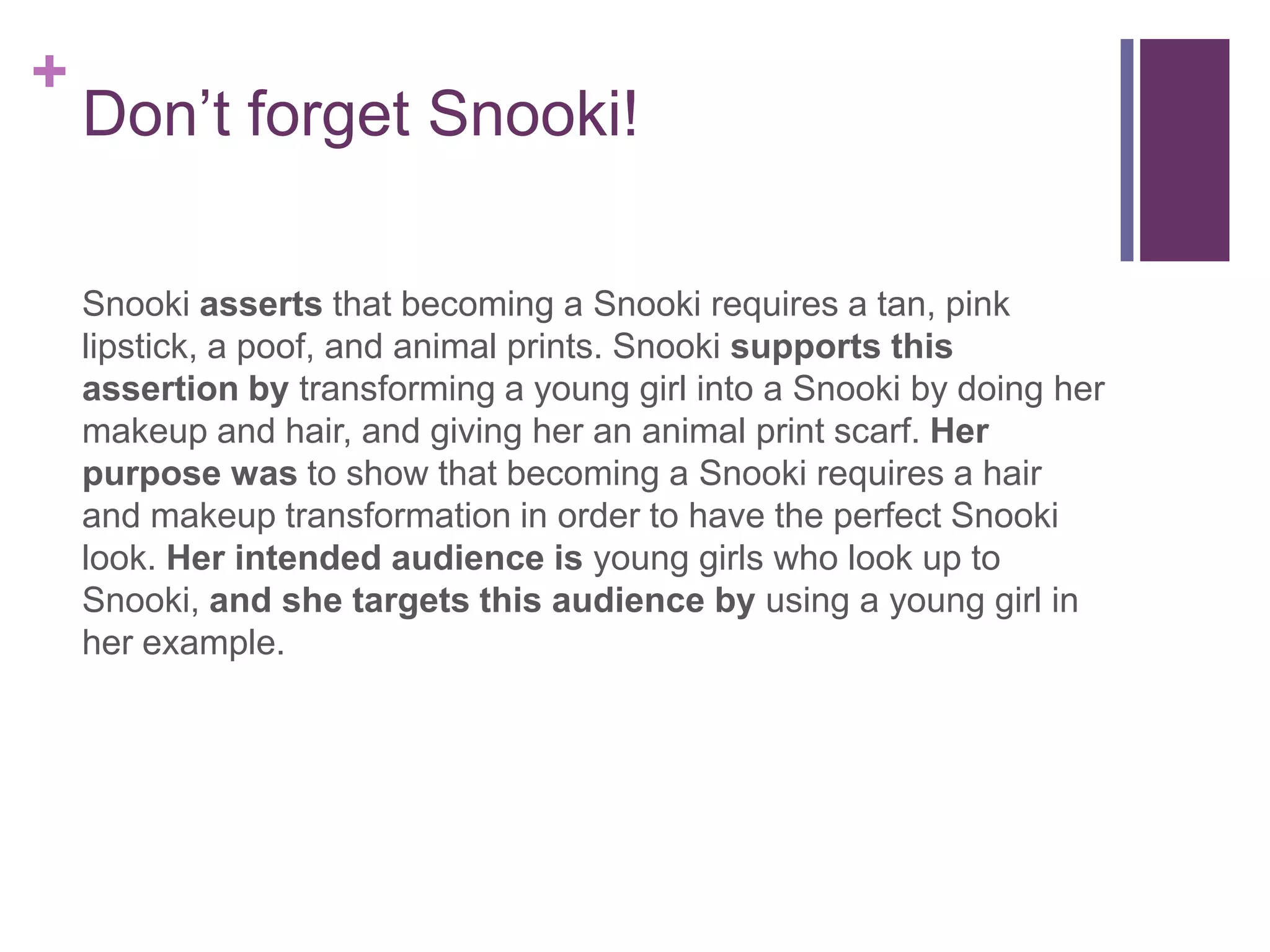 Don’t forget Snooki!Snookiasserts that becoming a Snooki requires a tan, pink lipstick, a poof, and animal prints. Snookisupports this assertion by transforming a young girl into a Snooki by doing her makeup and hair, and giving her an animal print scarf. Her purpose was to show that becoming a Snooki requires a hair and makeup transformation in order to have the perfect Snooki look. Her intended audience is young girls who look up to Snooki, and she targets this audience by using a young girl in her example. 