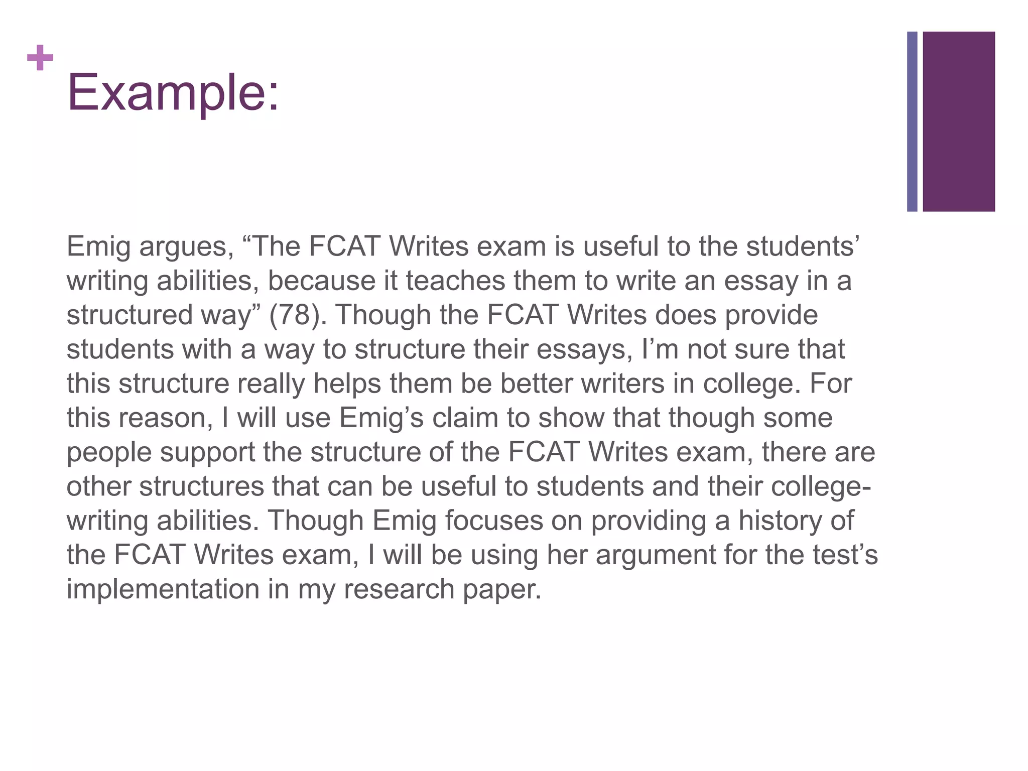 Example:Emig argues, “The FCAT Writes exam is useful to the students’ writing abilities, because it teaches them to write an essay in a structured way” (78). Though the FCAT Writes does provide students with a way to structure their essays, I’m not sure that this structure really helps them be better writers in college. For this reason, I will use Emig’s claim to show that though some people support the structure of the FCAT Writes exam, there are other structures that can be useful to students and their college-writing abilities. Though Emig focuses on providing a history of the FCAT Writes exam, I will be using her argument for the test’s implementation in my research paper. 
