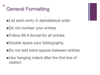 General FormattingList each entry in alphabetical orderDo not number your entriesFollow MLA format for all entriesDouble space your bibliographyDo not add extra spaces between entriesUse hanging indent after the first line of citation