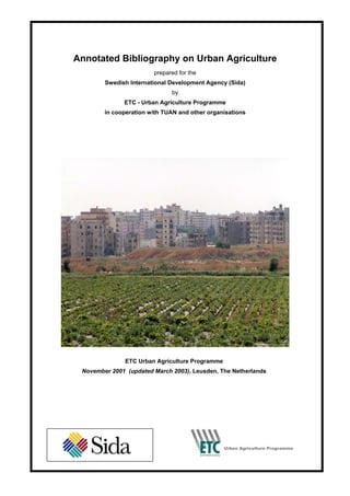 Annotated Bibliography on Urban Agriculture
                        prepared for the
        Swedish International Development Agency (Sida)
                              by
              ETC - Urban Agriculture Programme
        in cooperation with TUAN and other organisations




               ETC Urban Agriculture Programme
 November 2001 (updated March 2003), Leusden, The Netherlands
 