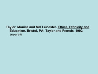 This is an example of what an MLA bibliography should look like for a book. Taylor, Monica and Mal Leicester.  Ethics, Ethnicity and Education . Bristol, PA: Taylor and Francis, 1992.  This book is an important and inherently controversial collection of papers that discusses the major moral issues in multicultural school education. Topics discussed include the ethical aspects of the  separate  schools debate, strategies for establishing a democratic school and preparing teachers to be more moral educators, and consideration of the values implicitly antiracist/ multicultural education. 