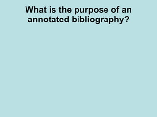 What is the purpose of an annotated bibliography?   Depending on the assignment, the annotated bibliography may serve a number of purposes. Including but not limited to:  