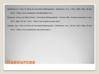 BeatMaker12. "How To Write An Annotated Bibliography." SlideShare. N.p., 3 Mar. 2009. Web. 29 Jan.

   2013. <http://www.slideshare.net/BeatMaker12/>.

Bisignani, Dana, and Allen Brizee. "Annotated Bibliographies." Purdue OWL. Purdue University, 6 July

   2011. Web. 29 Jan. 2013. <http://owl.english.purdue.edu>.

Heraper, Sue. "How to Write an Annotated Bibliography." SlideShare. N.p., 30 Apr. 2012. Web. 29 Jan.

   2013. <http://www.slideshare.net/sueheraper/>.




Resources
 
