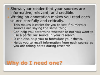    Shows your reader that your sources are
    informative, relevant, and credible.
   Writing an annotation makes you read each
    source carefully and critically.
    ◦ This makes it easier for you to see if numerous
      sources are saying the same thing.
    ◦ Can help you determine whether or not you want to
      use a particular source in your research.
    ◦ It can also help you to formulate your thesis.
    ◦ Helps you to recall information from each source as
      you are taking notes during research.




Why do I need one?
 