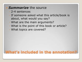   Summarize the source
    ◦ 2-4 sentences
    ◦ If someone asked what this article/book is
      about, what would you say?
    ◦ What are the main arguments?
    ◦ What is the point of this book or article?
    ◦ What topics are covered?




What’s included in the annotation?
 