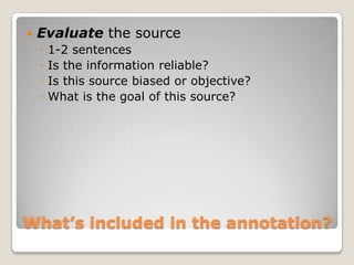    Evaluate the source
    ◦   1-2 sentences
    ◦   Is the information reliable?
    ◦   Is this source biased or objective?
    ◦   What is the goal of this source?




What’s included in the annotation?
 