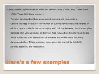 Lajoie, Gesele, Alyson McLellan, and Cindi Seddon. Bully B’ware. Web. 7 Mar. 2005

   <http://www.bullybeware.com/>.

   This site, developed by three experienced teachers and counselors in

   Canada, includes a wealth of information on bullying for teachers and parents. In

   addition to practical information on coping with bullying behavior, the site also gives

   statistics from various studies on bullying. Also included are links to news stories

   about bullies and brief descriptions of incidents around the world involving

   dangerous bullies. This is a reliable, informative site that will be helpful to

   parents, teachers, and researchers.




Here’s a few examples
 