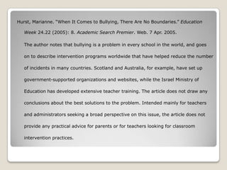 Hurst, Marianne. “When It Comes to Bullying, There Are No Boundaries.” Education

   Week 24.22 (2005): 8. Academic Search Premier. Web. 7 Apr. 2005.

   The author notes that bullying is a problem in every school in the world, and goes

   on to describe intervention programs worldwide that have helped reduce the number

   of incidents in many countries. Scotland and Australia, for example, have set up

   government-supported organizations and websites, while the Israel Ministry of

   Education has developed extensive teacher training. The article does not draw any

   conclusions about the best solutions to the problem. Intended mainly for teachers

   and administrators seeking a broad perspective on this issue, the article does not

   provide any practical advice for parents or for teachers looking for classroom

   intervention practices.
 