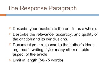 The Response Paragraph
 Describe your reaction to the article as a whole.
 Describe the relevance, accuracy, and quality of
the citation and its conclusions.
 Document your response to the author’s ideas,
argument, writing style or any other notable
aspect of the article.
 Limit in length (50-75 words)
 