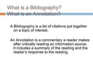 What is a Bibliography?
What is an Annotation?
A Bibliography is a list of citations put together
on a topic of interest.
An Annotation is a commentary a reader makes
after critically reading an information source.
It includes a summary of the reading and the
reader’s response to the reading.
 