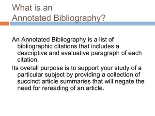 What is an
Annotated Bibliography?
An Annotated Bibliography is a list of
bibliographic citations that includes a
descriptive and evaluative paragraph of each
citation.
Its overall purpose is to support your study of a
particular subject by providing a collection of
succinct article summaries that will negate the
need for rereading of an article.
 