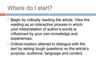 Where do I start?
 Begin by critically reading the article. View the
reading as an interactive process in which
your interpretation of author’s words is
influenced by your own knowledge and
experiences.
 Critical readers attempt to dialogue with the
text by asking tough questions on the article’s
purpose, audience, language and content.
 
