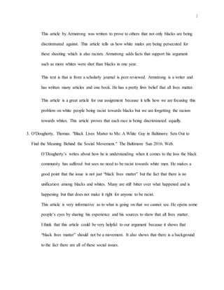 2
This article by Armstrong was written to prove to others that not only blacks are being
discriminated against. This article tells us how white males are being persecuted for
these shooting which is also racism. Armstrong adds facts that support his argument
such as more whites were shot than blacks in one year.
This text is that is from a scholarly journal is peer reviewed. Armstrong is a writer and
has written many articles and one book. He has a pretty firm belief that all lives matter.
This article is a great article for our assignment because it tells how we are focusing this
problem on white people being racist towards blacks but we are forgetting the racism
towards whites. This article proves that each race is being discriminated equally.
3. O'Dougherty, Thomas. "Black Lives Matter to Me: A White Guy in Baltimore Sets Out to
Find the Meaning Behind the Social Movement." The Baltimore Sun 2016. Web.
O’Dougherty’s writes about how he is understanding when it comes to the loss the black
community has suffered but sees no need to be racist towards white men. He makes a
good point that the issue is not just “black lives matter” but the fact that there is no
unification among blacks and whites. Many are still bitter over what happened and is
happening but that does not make it right for anyone to be racist.
This article is very informative as to what is going on that we cannot see. He opens some
people’s eyes by sharing his experience and his sources to show that all lives matter.
I think that this article could be very helpful to our argument because it shows that
“black lives matter” should not be a movement. It also shows that there is a background
to the fact there are all of these social issues.
 