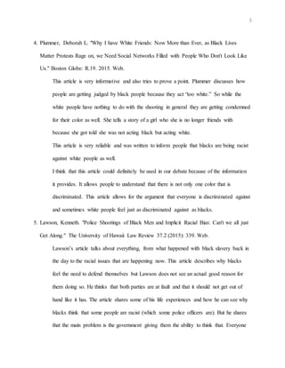 3
4. Plummer, Deborah L. "Why I have White Friends: Now More than Ever, as Black Lives
Matter Protests Rage on, we Need Social Networks Filled with People Who Don't Look Like
Us." Boston Globe: R.19. 2015. Web.
This article is very informative and also tries to prove a point. Plummer discusses how
people are getting judged by black people because they act “too white.” So while the
white people have nothing to do with the shooting in general they are getting condemned
for their color as well. She tells a story of a girl who she is no longer friends with
because she got told she was not acting black but acting white.
This article is very reliable and was written to inform people that blacks are being racist
against white people as well.
I think that this article could definitely be used in our debate because of the information
it provides. It allows people to understand that there is not only one color that is
discriminated. This article allows for the argument that everyone is discriminated against
and sometimes white people feel just as discriminated against as blacks.
5. Lawson, Kenneth. "Police Shootings of Black Men and Implicit Racial Bias: Can't we all just
Get Along." The University of Hawaii Law Review 37.2 (2015): 339. Web.
Lawson’s article talks about everything, from what happened with black slavery back in
the day to the racial issues that are happening now. This article describes why blacks
feel the need to defend themselves but Lawson does not see an actual good reason for
them doing so. He thinks that both parties are at fault and that it should not get out of
hand like it has. The article shares some of his life experiences and how he can see why
blacks think that some people are racist (which some police officers are). But he shares
that the main problem is the government giving them the ability to think that. Everyone
 
