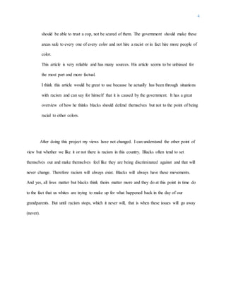 4
should be able to trust a cop, not be scared of them. The government should make these
areas safe to every one of every color and not hire a racist or in fact hire more people of
color.
This article is very reliable and has many sources. His article seems to be unbiased for
the most part and more factual.
I think this article would be great to use because he actually has been through situations
with racism and can say for himself that it is caused by the government. It has a great
overview of how he thinks blacks should defend themselves but not to the point of being
racial to other colors.
After doing this project my views have not changed. I can understand the other point of
view but whether we like it or not there is racism in this country. Blacks often tend to set
themselves out and make themselves feel like they are being discriminated against and that will
never change. Therefore racism will always exist. Blacks will always have these movements.
And yes, all lives matter but blacks think theirs matter more and they do at this point in time do
to the fact that us whites are trying to make up for what happened back in the day of our
grandparents. But until racism stops, which it never will, that is when these issues will go away
(never).
 