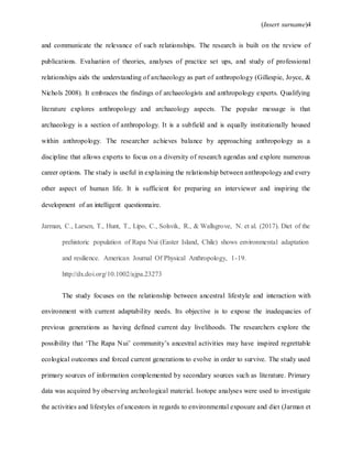 (Insert surname)4
and communicate the relevance of such relationships. The research is built on the review of
publications. Evaluation of theories, analyses of practice set ups, and study of professional
relationships aids the understanding of archaeology as part of anthropology (Gillespie, Joyce, &
Nichols 2008). It embraces the findings of archaeologists and anthropology experts. Qualifying
literature explores anthropology and archaeology aspects. The popular message is that
archaeology is a section of anthropology. It is a subfield and is equally institutionally housed
within anthropology. The researcher achieves balance by approaching anthropology as a
discipline that allows experts to focus on a diversity of research agendas and explore numerous
career options. The study is useful in explaining the relationship between anthropology and every
other aspect of human life. It is sufficient for preparing an interviewer and inspiring the
development of an intelligent questionnaire.
Jarman, C., Larsen, T., Hunt, T., Lipo, C., Solsvik, R., & Wallsgrove, N. et al. (2017). Diet of the
prehistoric population of Rapa Nui (Easter Island, Chile) shows environmental adaptation
and resilience. American Journal Of Physical Anthropology, 1-19.
http://dx.doi.org/10.1002/ajpa.23273
The study focuses on the relationship between ancestral lifestyle and interaction with
environment with current adaptability needs. Its objective is to expose the inadequacies of
previous generations as having defined current day livelihoods. The researchers explore the
possibility that ‘The Rapa Nui’ community’s ancestral activities may have inspired regrettable
ecological outcomes and forced current generations to evolve in order to survive. The study used
primary sources of information complemented by secondary sources such as literature. Primary
data was acquired by observing archeological material. Isotope analyses were used to investigate
the activities and lifestyles of ancestors in regards to environmental exposure and diet (Jarman et
 