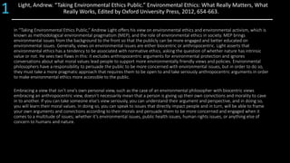 Light, Andrew. “Taking Environmental Ethics Public.” Environmental Ethics: What Really Matters, What
Really Works, Edited by Oxford University Press, 2012, 654-663.
In “Taking Environmental Ethics Public,” Andrew Light offers his view on environmental ethics and environmental activism, which is
known as methodological environmental pragmatism (MEP), and the role of environmental ethics in society. MEP brings
environmental issues from the background to the front so that the publicly can be more engaged and better educated on
environmental issues. Generally, views on environmental issues are either biocentric or anthropocentric. Light asserts that
environmental ethics has a tendency to be associated with normative ethics, asking the question of whether nature has intrinsic
value or not. He sees two flaws in this: it excludes anthropocentric arguments for environmental protection and ignores
conversations about what moral values lead people to support more environmentally friendly views and policies. Environmental
philosophers have a responsibility to persuade the public to be more concerned with environmental issues, but in order to do so,
they must take a more pragmatic approach that requires them to be open to and take seriously anthropocentric arguments in order
to make environmental ethics more accessible to the public.
Embracing a view that isn’t one’s own personal view, such as the case of an environmental philosopher with biocentric views
embracing an anthropocentric view, doesn’t necessarily mean that a person is giving up their own convictions and morality to cave
in to another. If you can take someone else’s view seriously, you can understand their argument and perspective, and in doing so,
you will learn their moral values. In doing so, you can speak to issues that directly impact people and in turn, will be able to frame
your own arguments and convictions according to their morals and persuade them to be more concerned and engaged when it
comes to a multitude of issues; whether it’s environmental issues, public health issues, human rights issues, or anything else of
concern to humans and nature.
1
 