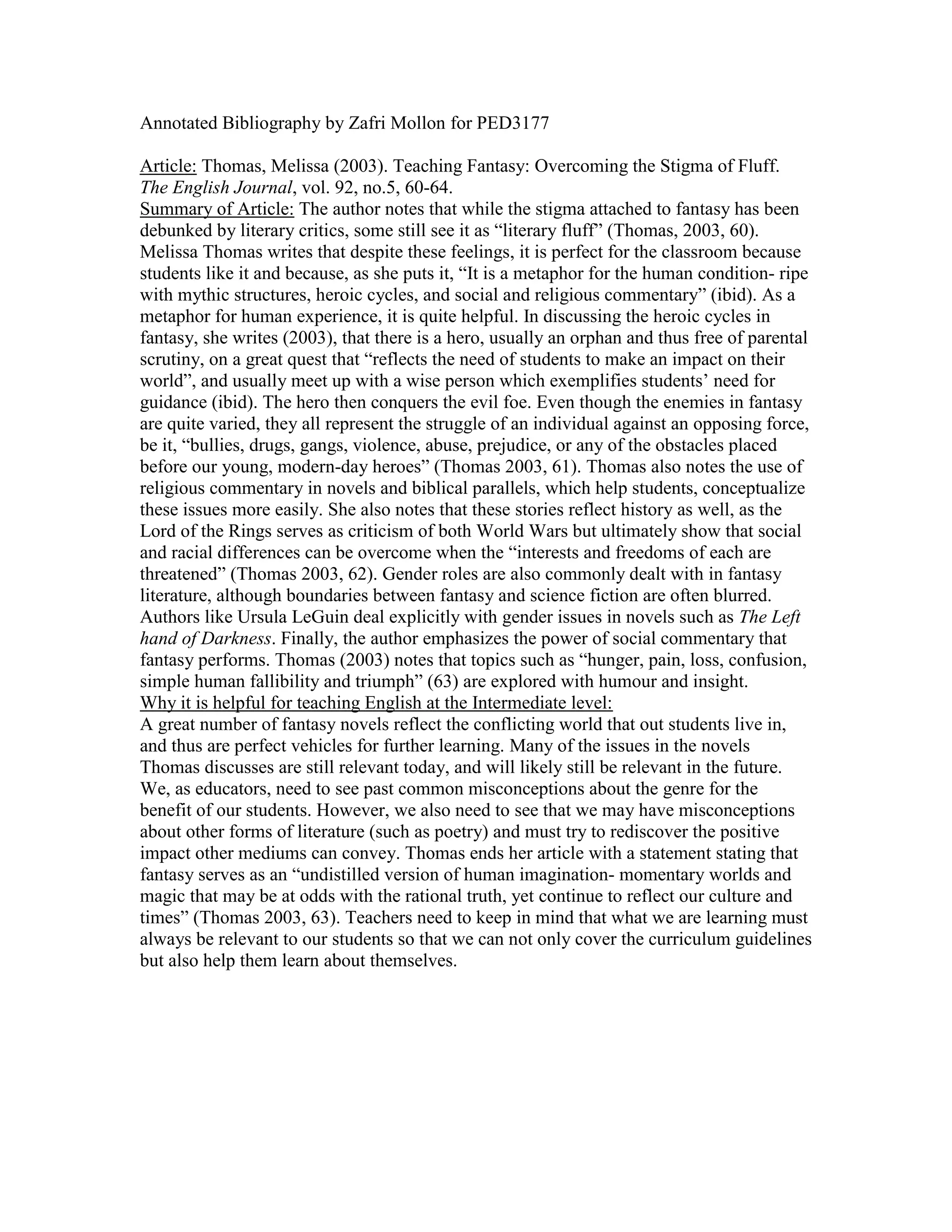 Annotated Bibliography by Zafri Mollon for PED3177
Article: Thomas, Melissa (2003). Teaching Fantasy: Overcoming the Stigma of Fluff.
The English Journal, vol. 92, no.5, 60-64.
Summary of Article: The author notes that while the stigma attached to fantasy has been
debunked by literary critics, some still see it as “literary fluff” (Thomas, 2003, 60).
Melissa Thomas writes that despite these feelings, it is perfect for the classroom because
students like it and because, as she puts it, “It is a metaphor for the human condition- ripe
with mythic structures, heroic cycles, and social and religious commentary” (ibid). As a
metaphor for human experience, it is quite helpful. In discussing the heroic cycles in
fantasy, she writes (2003), that there is a hero, usually an orphan and thus free of parental
scrutiny, on a great quest that “reflects the need of students to make an impact on their
world”, and usually meet up with a wise person which exemplifies students’ need for
guidance (ibid). The hero then conquers the evil foe. Even though the enemies in fantasy
are quite varied, they all represent the struggle of an individual against an opposing force,
be it, “bullies, drugs, gangs, violence, abuse, prejudice, or any of the obstacles placed
before our young, modern-day heroes” (Thomas 2003, 61). Thomas also notes the use of
religious commentary in novels and biblical parallels, which help students, conceptualize
these issues more easily. She also notes that these stories reflect history as well, as the
Lord of the Rings serves as criticism of both World Wars but ultimately show that social
and racial differences can be overcome when the “interests and freedoms of each are
threatened” (Thomas 2003, 62). Gender roles are also commonly dealt with in fantasy
literature, although boundaries between fantasy and science fiction are often blurred.
Authors like Ursula LeGuin deal explicitly with gender issues in novels such as The Left
hand of Darkness. Finally, the author emphasizes the power of social commentary that
fantasy performs. Thomas (2003) notes that topics such as “hunger, pain, loss, confusion,
simple human fallibility and triumph” (63) are explored with humour and insight.
Why it is helpful for teaching English at the Intermediate level:
A great number of fantasy novels reflect the conflicting world that out students live in,
and thus are perfect vehicles for further learning. Many of the issues in the novels
Thomas discusses are still relevant today, and will likely still be relevant in the future.
We, as educators, need to see past common misconceptions about the genre for the
benefit of our students. However, we also need to see that we may have misconceptions
about other forms of literature (such as poetry) and must try to rediscover the positive
impact other mediums can convey. Thomas ends her article with a statement stating that
fantasy serves as an “undistilled version of human imagination- momentary worlds and
magic that may be at odds with the rational truth, yet continue to reflect our culture and
times” (Thomas 2003, 63). Teachers need to keep in mind that what we are learning must
always be relevant to our students so that we can not only cover the curriculum guidelines
but also help them learn about themselves.
 