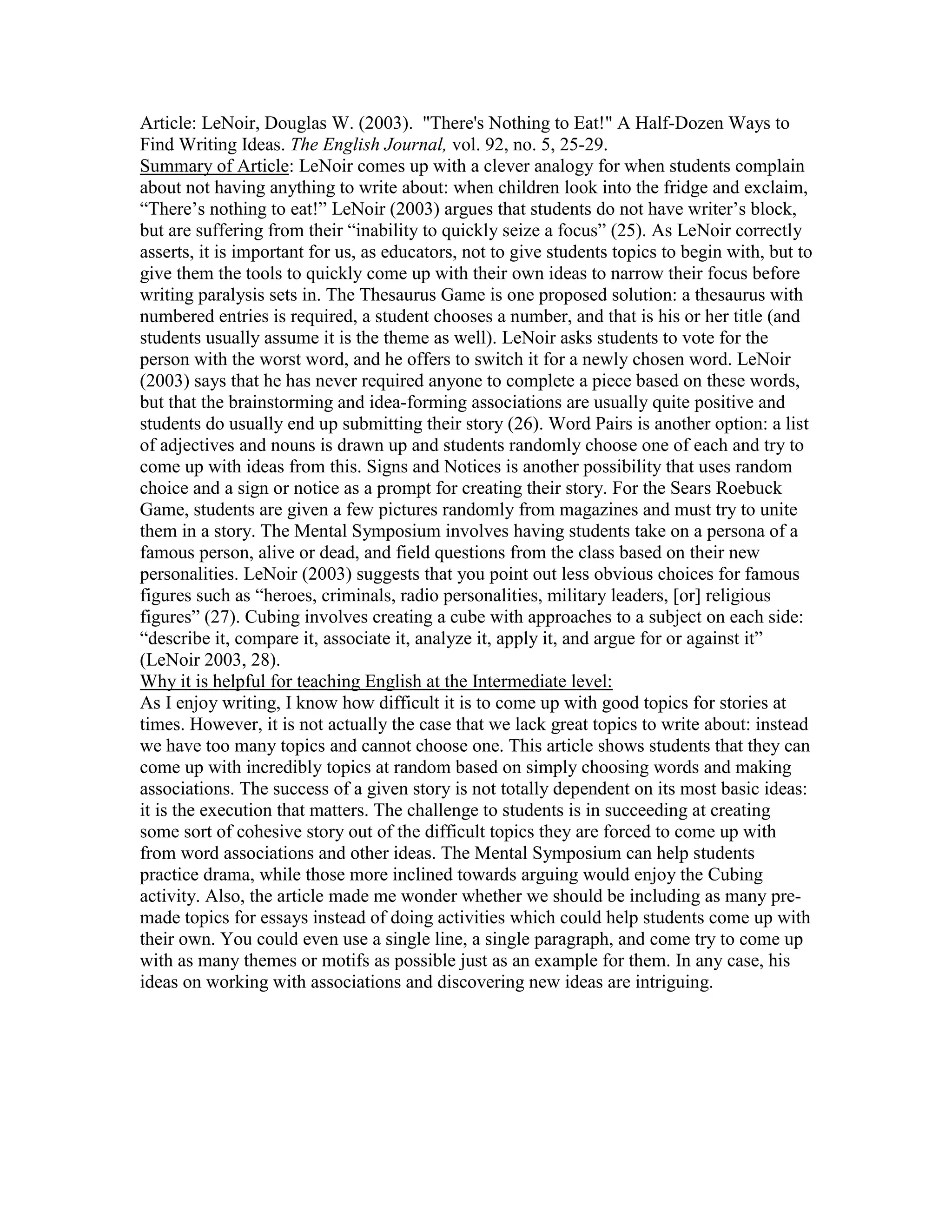 Article: LeNoir, Douglas W. (2003). "There's Nothing to Eat!" A Half-Dozen Ways to
Find Writing Ideas. The English Journal, vol. 92, no. 5, 25-29.
Summary of Article: LeNoir comes up with a clever analogy for when students complain
about not having anything to write about: when children look into the fridge and exclaim,
“There’s nothing to eat!” LeNoir (2003) argues that students do not have writer’s block,
but are suffering from their “inability to quickly seize a focus” (25). As LeNoir correctly
asserts, it is important for us, as educators, not to give students topics to begin with, but to
give them the tools to quickly come up with their own ideas to narrow their focus before
writing paralysis sets in. The Thesaurus Game is one proposed solution: a thesaurus with
numbered entries is required, a student chooses a number, and that is his or her title (and
students usually assume it is the theme as well). LeNoir asks students to vote for the
person with the worst word, and he offers to switch it for a newly chosen word. LeNoir
(2003) says that he has never required anyone to complete a piece based on these words,
but that the brainstorming and idea-forming associations are usually quite positive and
students do usually end up submitting their story (26). Word Pairs is another option: a list
of adjectives and nouns is drawn up and students randomly choose one of each and try to
come up with ideas from this. Signs and Notices is another possibility that uses random
choice and a sign or notice as a prompt for creating their story. For the Sears Roebuck
Game, students are given a few pictures randomly from magazines and must try to unite
them in a story. The Mental Symposium involves having students take on a persona of a
famous person, alive or dead, and field questions from the class based on their new
personalities. LeNoir (2003) suggests that you point out less obvious choices for famous
figures such as “heroes, criminals, radio personalities, military leaders, [or] religious
figures” (27). Cubing involves creating a cube with approaches to a subject on each side:
“describe it, compare it, associate it, analyze it, apply it, and argue for or against it”
(LeNoir 2003, 28).
Why it is helpful for teaching English at the Intermediate level:
As I enjoy writing, I know how difficult it is to come up with good topics for stories at
times. However, it is not actually the case that we lack great topics to write about: instead
we have too many topics and cannot choose one. This article shows students that they can
come up with incredibly topics at random based on simply choosing words and making
associations. The success of a given story is not totally dependent on its most basic ideas:
it is the execution that matters. The challenge to students is in succeeding at creating
some sort of cohesive story out of the difficult topics they are forced to come up with
from word associations and other ideas. The Mental Symposium can help students
practice drama, while those more inclined towards arguing would enjoy the Cubing
activity. Also, the article made me wonder whether we should be including as many pre-
made topics for essays instead of doing activities which could help students come up with
their own. You could even use a single line, a single paragraph, and come try to come up
with as many themes or motifs as possible just as an example for them. In any case, his
ideas on working with associations and discovering new ideas are intriguing.
 