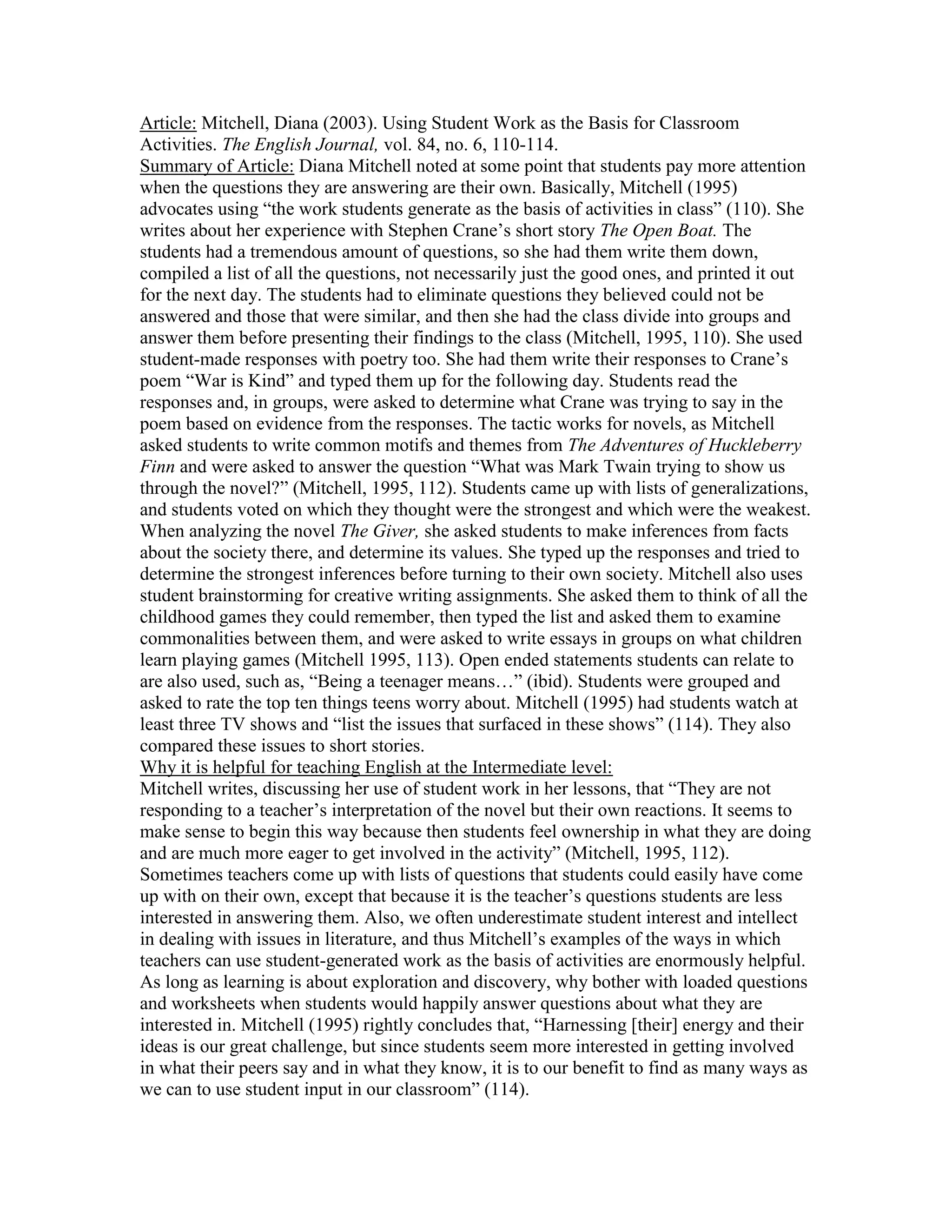 Article: Mitchell, Diana (2003). Using Student Work as the Basis for Classroom
Activities. The English Journal, vol. 84, no. 6, 110-114.
Summary of Article: Diana Mitchell noted at some point that students pay more attention
when the questions they are answering are their own. Basically, Mitchell (1995)
advocates using “the work students generate as the basis of activities in class” (110). She
writes about her experience with Stephen Crane’s short story The Open Boat. The
students had a tremendous amount of questions, so she had them write them down,
compiled a list of all the questions, not necessarily just the good ones, and printed it out
for the next day. The students had to eliminate questions they believed could not be
answered and those that were similar, and then she had the class divide into groups and
answer them before presenting their findings to the class (Mitchell, 1995, 110). She used
student-made responses with poetry too. She had them write their responses to Crane’s
poem “War is Kind” and typed them up for the following day. Students read the
responses and, in groups, were asked to determine what Crane was trying to say in the
poem based on evidence from the responses. The tactic works for novels, as Mitchell
asked students to write common motifs and themes from The Adventures of Huckleberry
Finn and were asked to answer the question “What was Mark Twain trying to show us
through the novel?” (Mitchell, 1995, 112). Students came up with lists of generalizations,
and students voted on which they thought were the strongest and which were the weakest.
When analyzing the novel The Giver, she asked students to make inferences from facts
about the society there, and determine its values. She typed up the responses and tried to
determine the strongest inferences before turning to their own society. Mitchell also uses
student brainstorming for creative writing assignments. She asked them to think of all the
childhood games they could remember, then typed the list and asked them to examine
commonalities between them, and were asked to write essays in groups on what children
learn playing games (Mitchell 1995, 113). Open ended statements students can relate to
are also used, such as, “Being a teenager means…” (ibid). Students were grouped and
asked to rate the top ten things teens worry about. Mitchell (1995) had students watch at
least three TV shows and “list the issues that surfaced in these shows” (114). They also
compared these issues to short stories.
Why it is helpful for teaching English at the Intermediate level:
Mitchell writes, discussing her use of student work in her lessons, that “They are not
responding to a teacher’s interpretation of the novel but their own reactions. It seems to
make sense to begin this way because then students feel ownership in what they are doing
and are much more eager to get involved in the activity” (Mitchell, 1995, 112).
Sometimes teachers come up with lists of questions that students could easily have come
up with on their own, except that because it is the teacher’s questions students are less
interested in answering them. Also, we often underestimate student interest and intellect
in dealing with issues in literature, and thus Mitchell’s examples of the ways in which
teachers can use student-generated work as the basis of activities are enormously helpful.
As long as learning is about exploration and discovery, why bother with loaded questions
and worksheets when students would happily answer questions about what they are
interested in. Mitchell (1995) rightly concludes that, “Harnessing [their] energy and their
ideas is our great challenge, but since students seem more interested in getting involved
in what their peers say and in what they know, it is to our benefit to find as many ways as
we can to use student input in our classroom” (114).
 