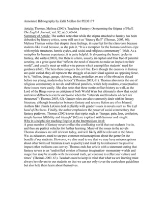Annotated Bibliography by Zafri Mollon for PED3177
Article: Thomas, Melissa (2003). Teaching Fantasy: Overcoming the Stigma of Fluff.
The English Journal, vol. 92, no.5, 60-64.
Summary of Article: The author notes that while the stigma attached to fantasy has been
debunked by literary critics, some still see it as “literary fluff” (Thomas, 2003, 60).
Melissa Thomas writes that despite these feelings, it is perfect for the classroom because
students like it and because, as she puts it, “It is a metaphor for the human condition- ripe
with mythic structures, heroic cycles, and social and religious commentary” (ibid). As a
metaphor for human experience, it is quite helpful. In discussing the heroic cycles in
fantasy, she writes (2003), that there is a hero, usually an orphan and thus free of parental
scrutiny, on a great quest that “reflects the need of students to make an impact on their
world”, and usually meet up with a wise person which exemplifies students’ need for
guidance (ibid). The hero then conquers the evil foe. Even though the enemies in fantasy
are quite varied, they all represent the struggle of an individual against an opposing force,
be it, “bullies, drugs, gangs, violence, abuse, prejudice, or any of the obstacles placed
before our young, modern-day heroes” (Thomas 2003, 61). Thomas also notes the use of
religious commentary in novels and biblical parallels, which help students, conceptualize
these issues more easily. She also notes that these stories reflect history as well, as the
Lord of the Rings serves as criticism of both World Wars but ultimately show that social
and racial differences can be overcome when the “interests and freedoms of each are
threatened” (Thomas 2003, 62). Gender roles are also commonly dealt with in fantasy
literature, although boundaries between fantasy and science fiction are often blurred.
Authors like Ursula LeGuin deal explicitly with gender issues in novels such as The Left
hand of Darkness. Finally, the author emphasizes the power of social commentary that
fantasy performs. Thomas (2003) notes that topics such as “hunger, pain, loss, confusion,
simple human fallibility and triumph” (63) are explored with humour and insight.
Why it is helpful for teaching English at the Intermediate level:
A great number of fantasy novels reflect the conflicting world that out students live in,
and thus are perfect vehicles for further learning. Many of the issues in the novels
Thomas discusses are still relevant today, and will likely still be relevant in the future.
We, as educators, need to see past common misconceptions about the genre for the
benefit of our students. However, we also need to see that we may have misconceptions
about other forms of literature (such as poetry) and must try to rediscover the positive
impact other mediums can convey. Thomas ends her article with a statement stating that
fantasy serves as an “undistilled version of human imagination- momentary worlds and
magic that may be at odds with the rational truth, yet continue to reflect our culture and
times” (Thomas 2003, 63). Teachers need to keep in mind that what we are learning must
always be relevant to our students so that we can not only cover the curriculum guidelines
but also help them learn about themselves.
 