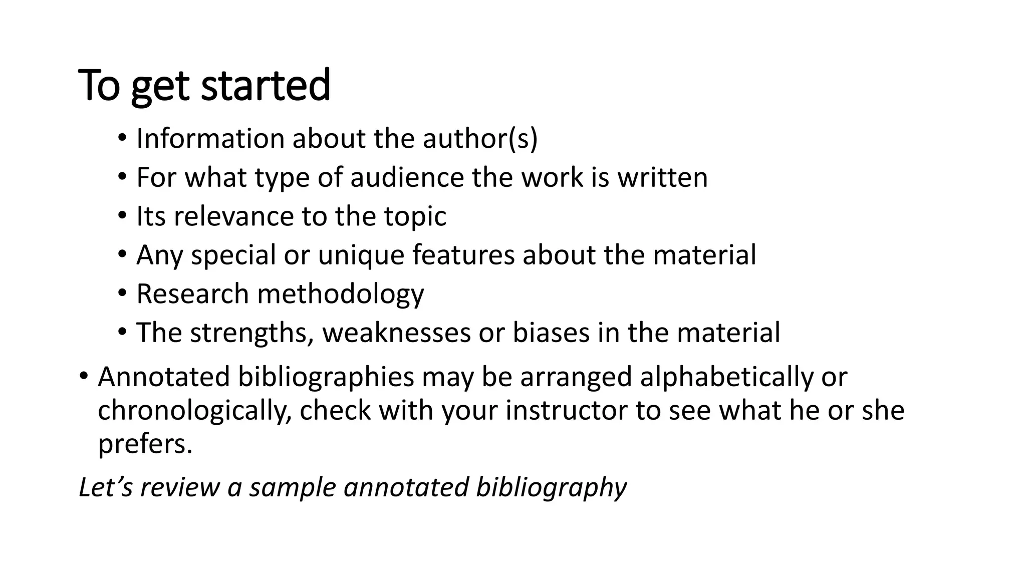 To get started
• Information about the author(s)
• For what type of audience the work is written
• Its relevance to the topic
• Any special or unique features about the material
• Research methodology
• The strengths, weaknesses or biases in the material
• Annotated bibliographies may be arranged alphabetically or
chronologically, check with your instructor to see what he or she
prefers.
Let’s review a sample annotated bibliography
 