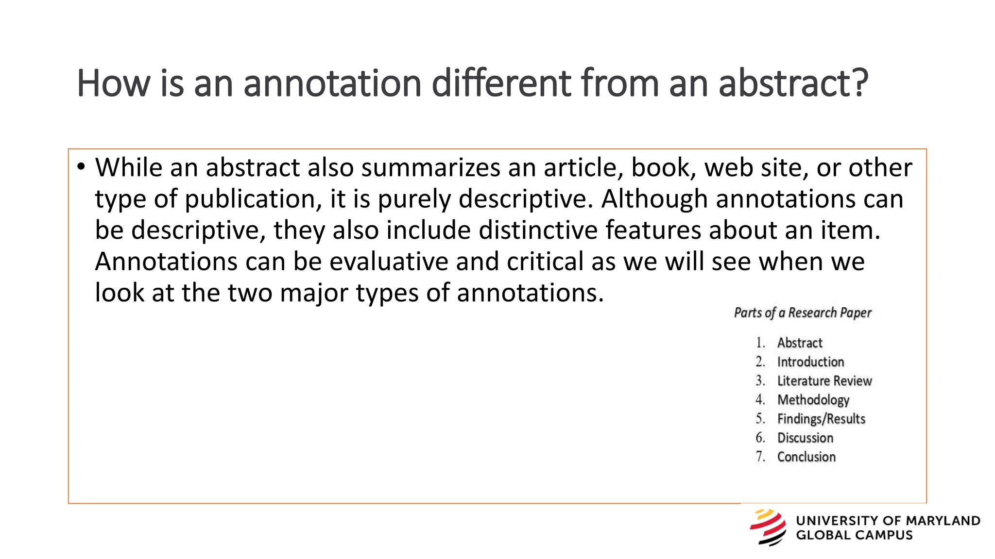 • While an abstract also summarizes an article, book, web site, or other
type of publication, it is purely descriptive. Although annotations can
be descriptive, they also include distinctive features about an item.
Annotations can be evaluative and critical as we will see when we
look at the two major types of annotations.
How is an annotation different from an abstract?
 