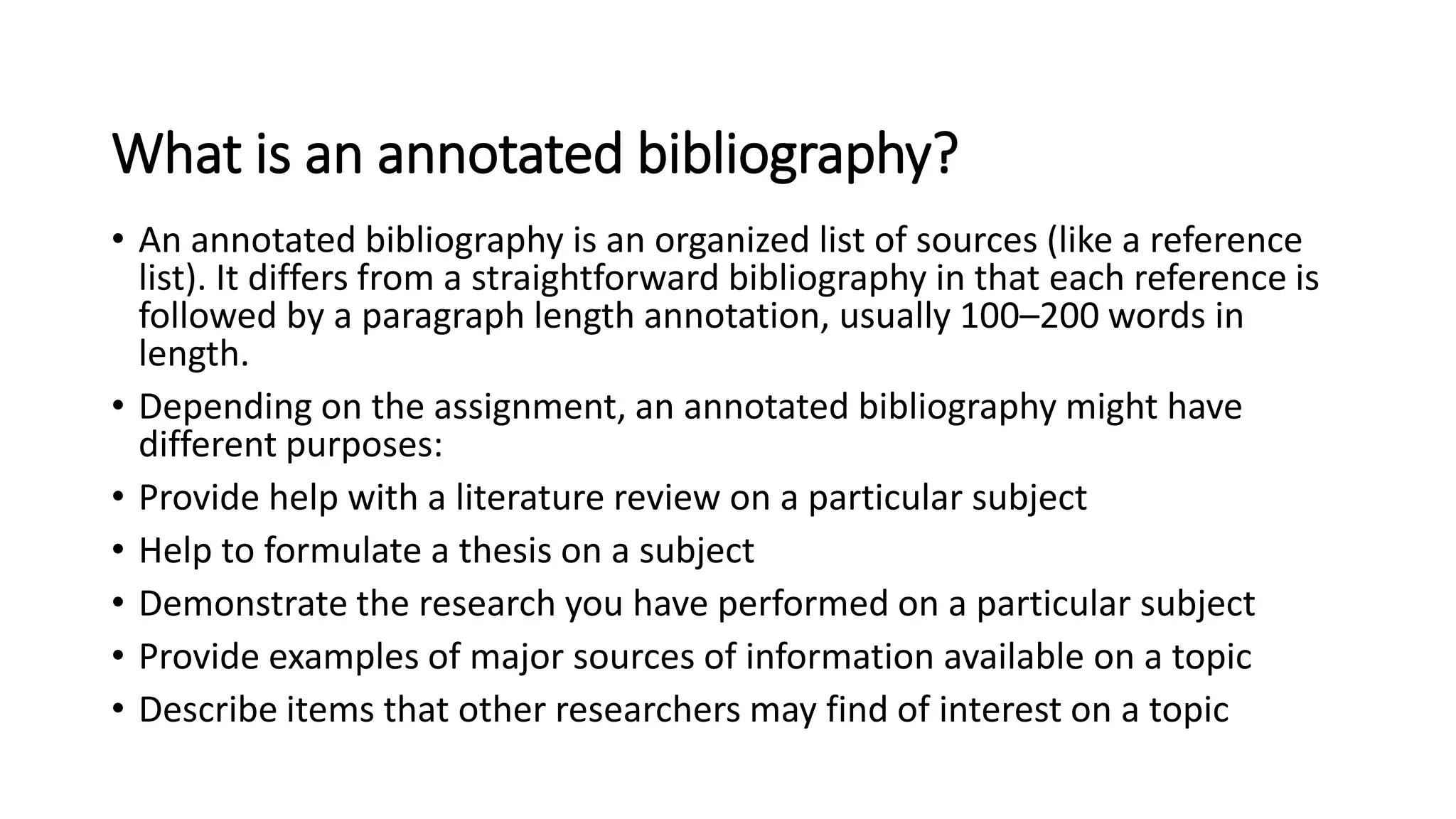 What is an annotated bibliography?
• An annotated bibliography is an organized list of sources (like a reference
list). It differs from a straightforward bibliography in that each reference is
followed by a paragraph length annotation, usually 100–200 words in
length.
• Depending on the assignment, an annotated bibliography might have
different purposes:
• Provide help with a literature review on a particular subject
• Help to formulate a thesis on a subject
• Demonstrate the research you have performed on a particular subject
• Provide examples of major sources of information available on a topic
• Describe items that other researchers may find of interest on a topic
 