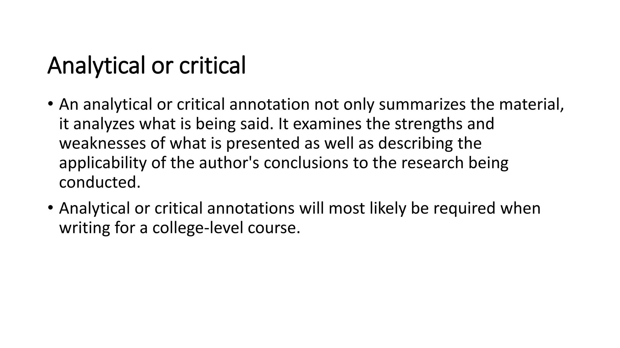Analytical or critical
• An analytical or critical annotation not only summarizes the material,
it analyzes what is being said. It examines the strengths and
weaknesses of what is presented as well as describing the
applicability of the author's conclusions to the research being
conducted.
• Analytical or critical annotations will most likely be required when
writing for a college-level course.
 