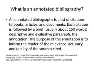 What is an annotated bibliography?
• An annotated bibliography is a list of citations
to books, articles, and documents. Each citation
is followed by a brief (usually about 150 words)
descriptive and evaluative paragraph, the
annotation. The purpose of the annotation is to
inform the reader of the relevance, accuracy,
and quality of the sources cited.
Cornell University Library (2015) How to Prepare an Annotated Bibliography: The Annotated
Bibliography. Cornell University Library [online]. Available from:
http://guides.library.cornell.edu/annotatedbibliography [Accessed 15th August 2016].
 