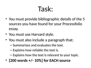 Task:
• You must provide bibliographic details of the 5
sources you have found for your Processfolio
essay.
• You must use Harvard style.
• You must also include a paragraph that:
– Summarises and evaluates the text.
– Explains how reliable the text is.
– Explains how the text is relevant to your topic.
• [200 words +/- 10%] for EACH source
 