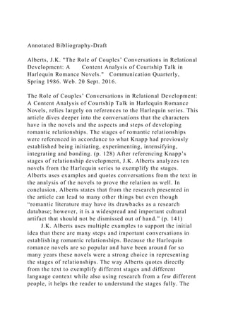 Annotated Bibliography-Draft
Alberts, J.K. "The Role of Couples’ Conversations in Relational
Development: A Content Analysis of Courtship Talk in
Harlequin Romance Novels." Communication Quarterly,
Spring 1986. Web. 20 Sept. 2016.
The Role of Couples’ Conversations in Relational Development:
A Content Analysis of Courtship Talk in Harlequin Romance
Novels, relies largely on references to the Harlequin series. This
article dives deeper into the conversations that the characters
have in the novels and the aspects and steps of developing
romantic relationships. The stages of romantic relationships
were referenced in accordance to what Knapp had previously
established being initiating, experimenting, intensifying,
integrating and bonding. (p. 128) After referencing Knapp’s
stages of relationship development, J.K. Alberts analyzes ten
novels from the Harlequin series to exemplify the stages.
Alberts uses examples and quotes conversations from the text in
the analysis of the novels to prove the relation as well. In
conclusion, Alberts states that from the research presented in
the article can lead to many other things but even though
“romantic literature may have its drawbacks as a research
database; however, it is a widespread and important cultural
artifact that should not be dismissed out of hand.” (p. 141)
J.K. Alberts uses multiple examples to support the initial
idea that there are many steps and important conversations in
establishing romantic relationships. Because the Harlequin
romance novels are so popular and have been around for so
many years these novels were a strong choice in representing
the stages of relationships. The way Alberts quotes directly
from the text to exemplify different stages and different
language context while also using research from a few different
people, it helps the reader to understand the stages fully. The
 