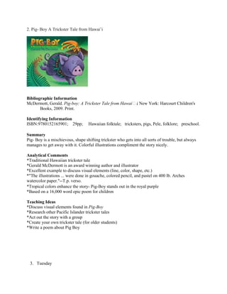 2. Pig- Boy A Trickster Tale from Hawai’i

Bibliographic Information
McDermott, Gerald. Pig-boy: A Trickster Tale from Hawaiʻi New York: Harcourt Children's
.
Books, 2009. Print.
Identifying Information
ISBN:9780152165901; 29pp;

Hawaiian folktale; tricksters, pigs, Pele, folklore; preschool.

Summary
Pig- Boy is a mischievous, shape shifting trickster who gets into all sorts of trouble, but always
manages to get away with it. Colorful illustrations compliment the story nicely.
Analytical Comments
*Traditional Hawaiian trickster tale
*Gerald McDermott is an award winning author and illustrator
*Excellent example to discuss visual elements (line, color, shape, etc.)
*"The illustrations ... were done in gouache, colored pencil, and pastel on 400 lb. Arches
watercolor paper."--T.p. verso.
*Tropical colors enhance the story- Pig-Boy stands out in the royal purple
*Based on a 16,000 word epic poem for children
Teaching Ideas
*Discuss visual elements found in Pig-Boy
*Research other Pacific Islander trickster tales
*Act out the story with a group
*Create your own trickster tale (for older students)
*Write a poem about Pig Boy

3. Tuesday

 