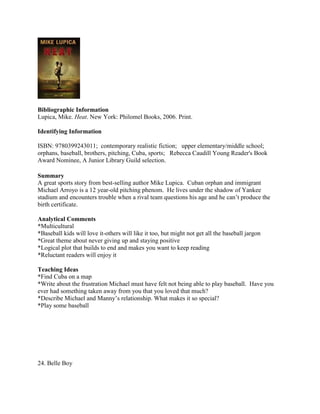 Bibliographic Information
Lupica, Mike. Heat. New York: Philomel Books, 2006. Print.
Identifying Information
ISBN: 9780399243011; contemporary realistic fiction; upper elementary/middle school;
orphans, baseball, brothers, pitching, Cuba, sports; Rebecca Caudill Young Reader's Book
Award Nominee, A Junior Library Guild selection.
Summary
A great sports story from best-selling author Mike Lupica. Cuban orphan and immigrant
Michael Arroyo is a 12 year-old pitching phenom. He lives under the shadow of Yankee
stadium and encounters trouble when a rival team questions his age and he can’t produce the
birth certificate.
Analytical Comments
*Multicultural
*Baseball kids will love it-others will like it too, but might not get all the baseball jargon
*Great theme about never giving up and staying positive
*Logical plot that builds to end and makes you want to keep reading
*Reluctant readers will enjoy it
Teaching Ideas
*Find Cuba on a map
*Write about the frustration Michael must have felt not being able to play baseball. Have you
ever had something taken away from you that you loved that much?
*Describe Michael and Manny’s relationship. What makes it so special?
*Play some baseball

24. Belle Boy

 