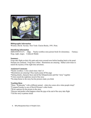 Bibliographic Information
Wiesner, David. Tuesday. New York: Clarion Books, 1991. Print.
Identifying Information
ISBN:0395551137; 29pp; Nearly wordless story picture book for elementary;
frogs, night, magic; Caldecott Medal.

Fantasy;

Summary
Frogs take flight on their lily pads and cruise around town before heading back to the pond.
Humans are confused. Frogs have a blast. Illustrations are amazing. Darker color tones to
match the mystery of the night time adventure.
Analytical Comments
*Nearly wordless- A few clock times- that’s it
*Illustrations are amazing! They nearly jump off the page
*Setting details, character faces and all the littleparticulars pull the “story” together
*Colors match the nighttime mood of the story
*No deep theme to the story but the pictures make you think
Teaching Ideas
*Draw “Wednesday” with a different animal…what else comes alive when people sleep?
*CompareTuesday to one of David Wiesner’s other books
*Write captions for the picture in the story
*Discuss and predict what happens when the pigs at the end of the story take flight
*Tell the story to partner aloud

4. Why Mosquitoes Buzz in People’s Ears

 