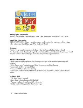 Bibliographic Information
Raschka, Christopher. A Ball for Daisy. New York: Schwartz & Wade Books, 2011. Print.
Identifying Information
ISBN:9780375858611;32pp; wordless picture book; watercolor in primary colors; dogs,
balls, sadness and friendship; ages 3-7; Caldecott Medal.
Summary
This is a sweet wordless picture book about a dog that loses a ball and gains a friend.
The illustrator, Chris Ruschka, brought Daisy to life with tender, soft watercolor pictures. Small
children will love the wordless yet emotional story about a dog and her ball.

Analytical Comments
*Great example of illustrations telling the story- excellent job conveying emotion through
pictures
*White frames set of each picture and show the movement of the characters
*Appropriate for 0-7 year old children.
*Teaches a child about loss and sharing
*A Caldecott Medal winner and aNew York Times Best Illustrated Children’s Book Award
winner
Teaching Ideas
*Tell Daisy’s story in words
*Share about a time when you felt like Daisy
*Create a wordless picture book with watercolors
*Predict what will happen after Daisy’s ball pops

6. The Great Ball Game

 