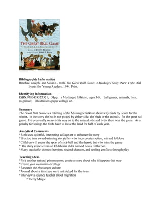 Bibliographic Information
Bruchac, Joseph, and Susan L. Roth. The Great Ball Game: A Muskogee Story. New York: Dial
Books for Young Readers, 1994. Print.
Identifying Information
ISBN:9780439323321; 31pp; a Muskogee folktale; ages 3-8;
migration; illustrations paper collage art.

ball games, animals, bats,

Summary
The Great Ball Gameis a retelling of the Muskogee folktale about why birds fly south for the
winter. In the story the bat is not picked by either side, the birds or the animals, for the great ball
game. He eventually weasels his way on to the animal side and helps them win the game. As a
penalty for losing, the birds have to leave the land for half of each year.
Analytical Comments
*Roth uses colorful, interesting collage art to enhance the story
*Bruchac isan award-winning storyteller who incorporates action, wit and folklore
*Children will enjoy the sport of stick-ball and the heroic bat who wins the game
* The story comes from an Oklahoma elder named Louis Littlecoon
*Many teachable themes: heroism, second chances, and settling conflicts through play
Teaching Ideas
*Pick another natural phenomenon; create a story about why it happens that way
*Create your ownanimal collage
*Research the Muskogee culture
*Journal about a time you were not picked for the team
*Interview a science teacher about migration
7. Berry Magic

 